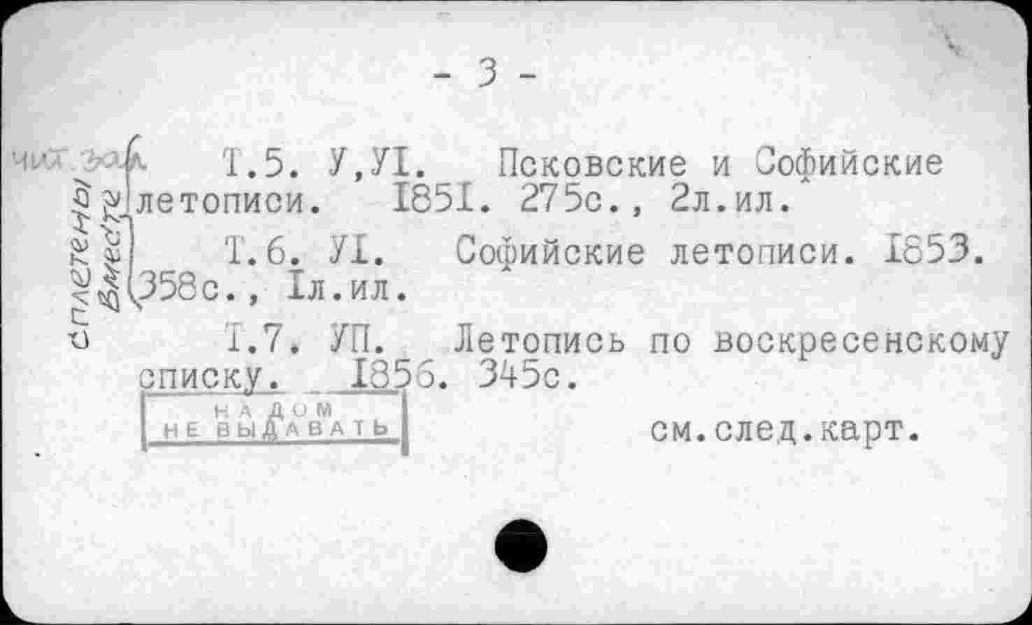 ﻿- З -
Ч1ЛА
$
£ 8
'1.5. У,У1. Псковские и Софийские летописи. 1851. 275с., 2л.ил.
1.6.	УІ. Софийские летописи. 1653. ч358с., 1л.ил.
1.7.	УП. Летопись по воскресенскому списку. __ .185б. 345с.
[нА дом
НЕ ВЫЛА ВА Т Ь
см.след.карт